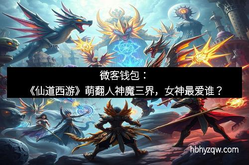 微客钱包：《仙道西游》萌翻人神魔三界，女神最爱谁？